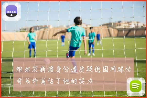 维尔茨新援身份遭质疑德国网球传奇或许高估了他的实力