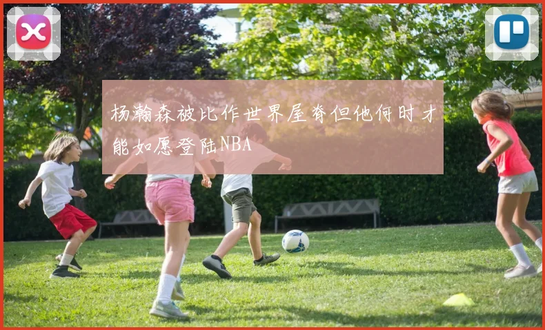 杨瀚森被比作世界屋脊但他何时才能如愿登陆NBA