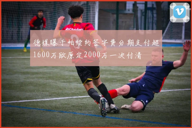 德媒曝于帕续约签字费分期支付超1600万欧原定2000万一次付清