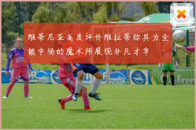 维蒂尼亚高度评价维拉蒂称其为全能中场的魔术师展现非凡才华