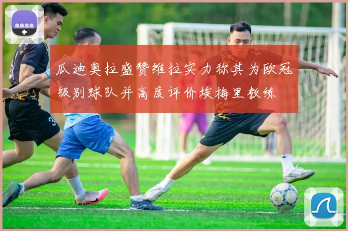 瓜迪奥拉盛赞维拉实力称其为欧冠级别球队并高度评价埃梅里教练