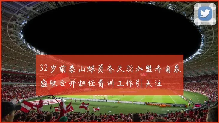 32岁前泰山球员齐天羽加盟济南泉盛联合并担任青训工作引关注