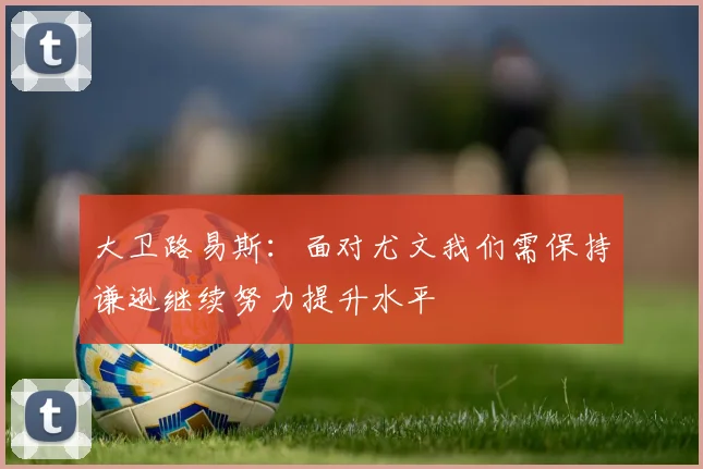 大卫路易斯：面对尤文我们需保持谦逊继续努力提升水平
