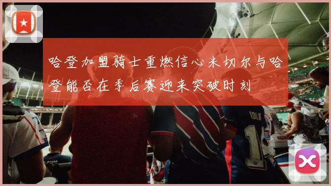 哈登加盟骑士重燃信心米切尔与哈登能否在季后赛迎来突破时刻