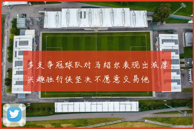 多支争冠球队对马绍尔表现出浓厚兴趣独行侠坚决不愿意交易他