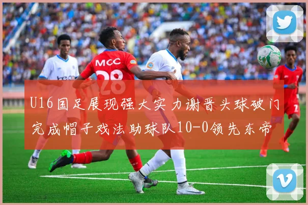 U16国足展现强大实力谢晋头球破门完成帽子戏法助球队10-0领先东帝汶