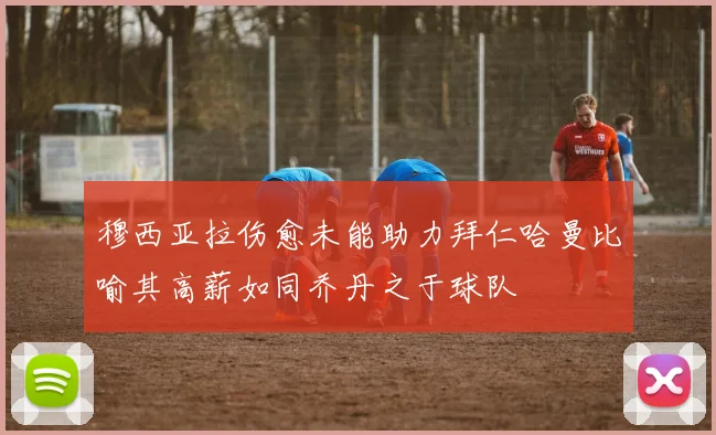 穆西亚拉伤愈未能助力拜仁哈曼比喻其高薪如同乔丹之于球队