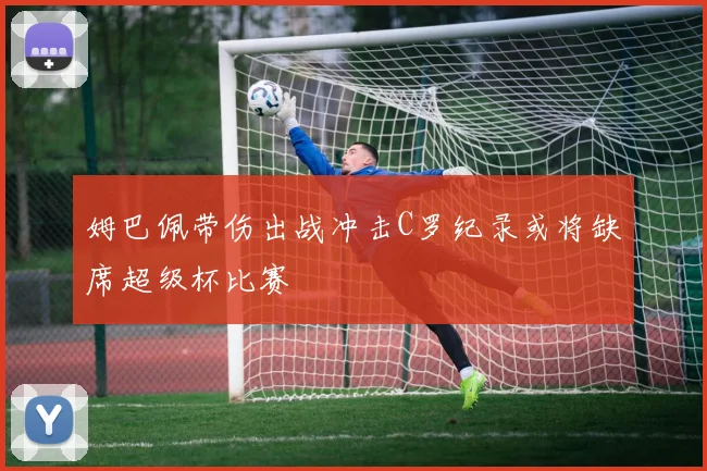 姆巴佩带伤出战冲击C罗纪录或将缺席超级杯比赛