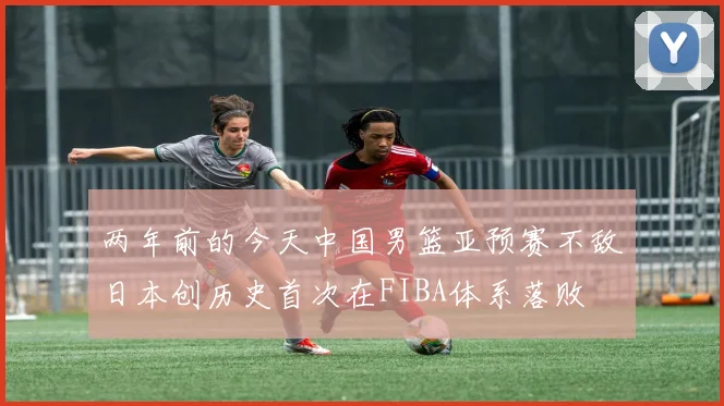 两年前的今天中国男篮亚预赛不敌日本创历史首次在FIBA体系落败