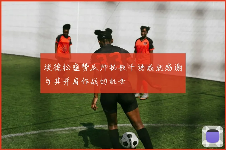 埃德松盛赞瓜帅执教千场成就感谢与其并肩作战的机会
