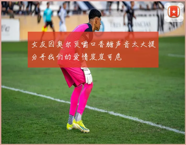 女友因奥尔莫嚼口香糖声音太大提分手我们的爱情岌岌可危