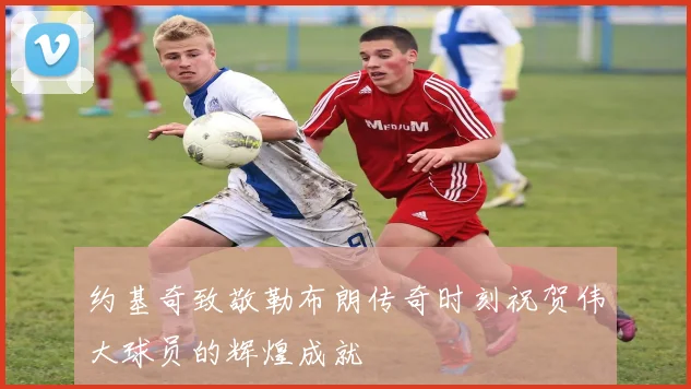 约基奇致敬勒布朗传奇时刻祝贺伟大球员的辉煌成就