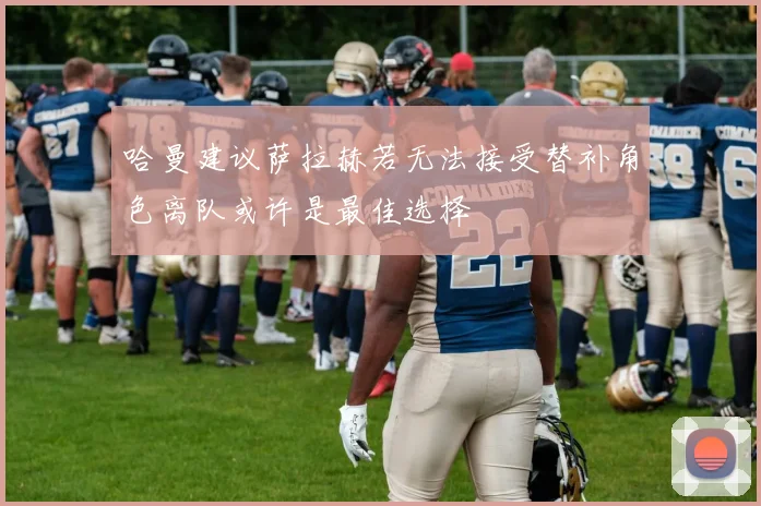 哈曼建议萨拉赫若无法接受替补角色离队或许是最佳选择