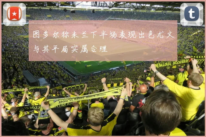 图多尔称米兰下半场表现出色尤文与其平局实属合理