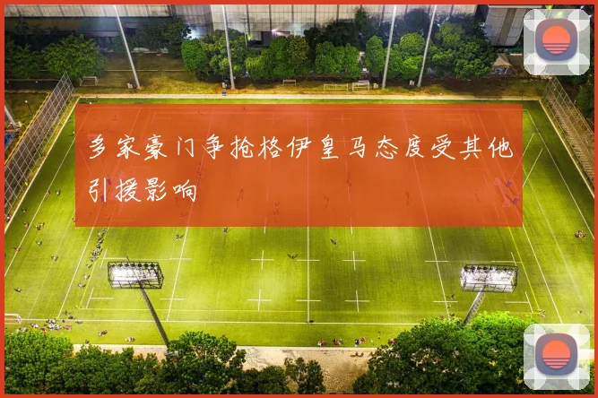 多家豪门争抢格伊皇马态度受其他引援影响