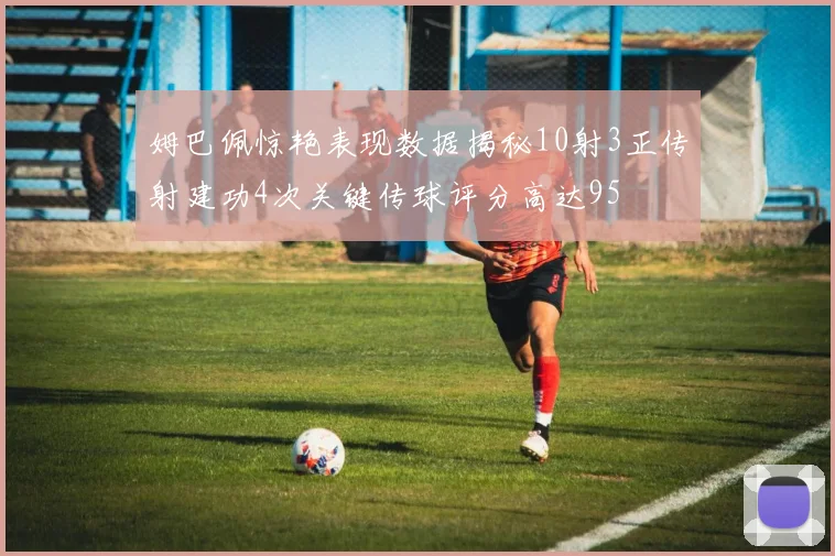 姆巴佩惊艳表现数据揭秘10射3正传射建功4次关键传球评分高达95