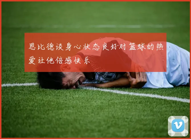 恩比德谈身心状态良好对篮球的热爱让他倍感快乐