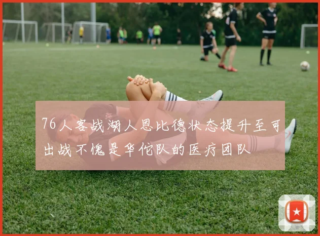 76人客战湖人恩比德状态提升至可出战不愧是华佗队的医疗团队