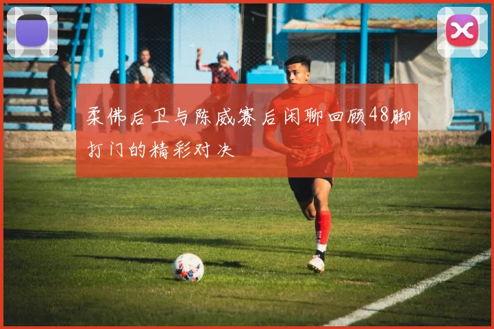 柔佛后卫与陈威赛后闲聊回顾48脚打门的精彩对决