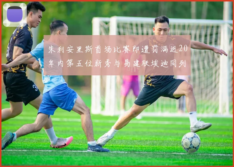 朱利安里斯首场比赛即遭罚满近20年内第五位新秀与易建联埃迪同列