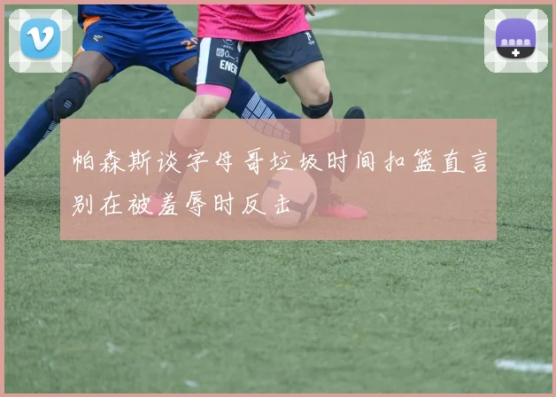 帕森斯谈字母哥垃圾时间扣篮直言别在被羞辱时反击