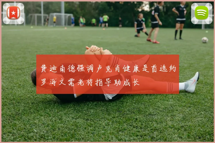 费迪南德强调卢克肖健康是首选约罗海文需老将指导助成长