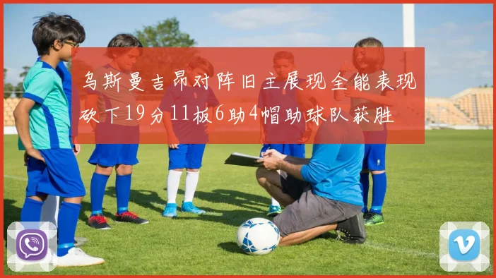 乌斯曼吉昂对阵旧主展现全能表现砍下19分11板6助4帽助球队获胜