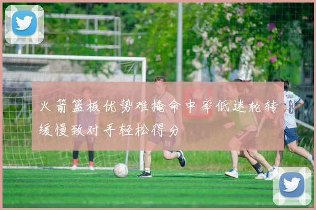 火箭篮板优势难掩命中率低迷轮转缓慢致对手轻松得分