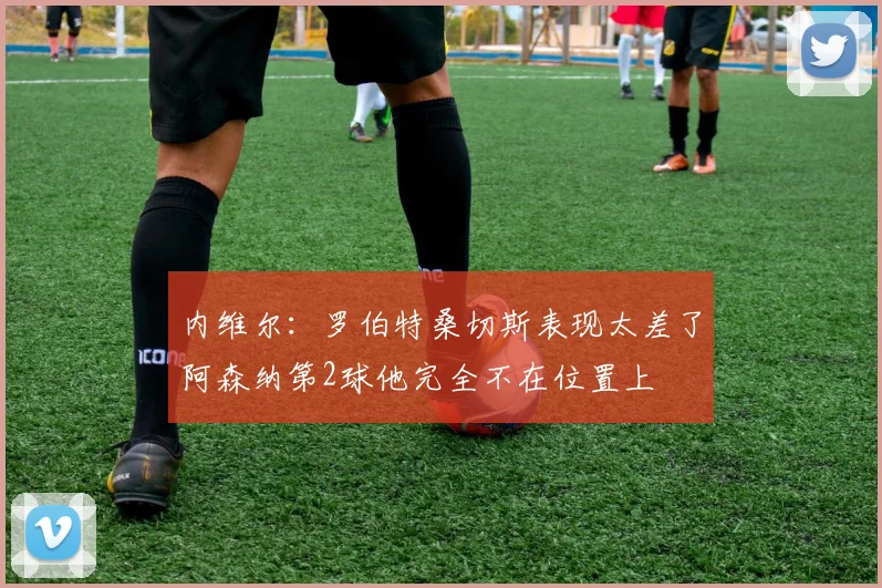 内维尔：罗伯特桑切斯表现太差了阿森纳第2球他完全不在位置上