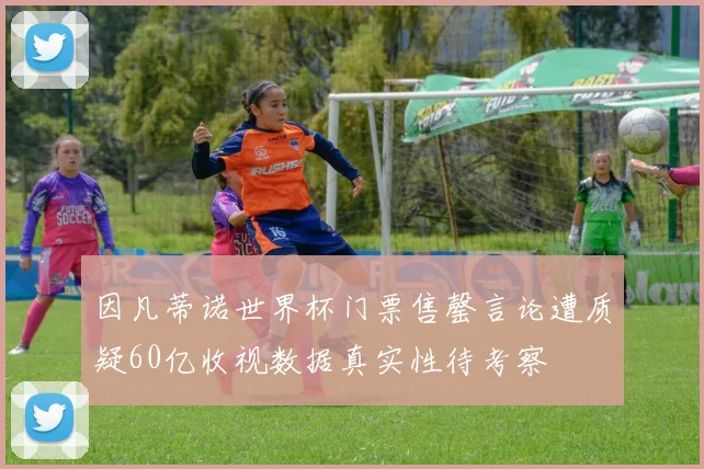 因凡蒂诺世界杯门票售罄言论遭质疑60亿收视数据真实性待考察