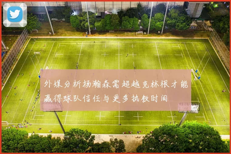外媒分析杨瀚森需超越克林根才能赢得球队信任与更多执教时间