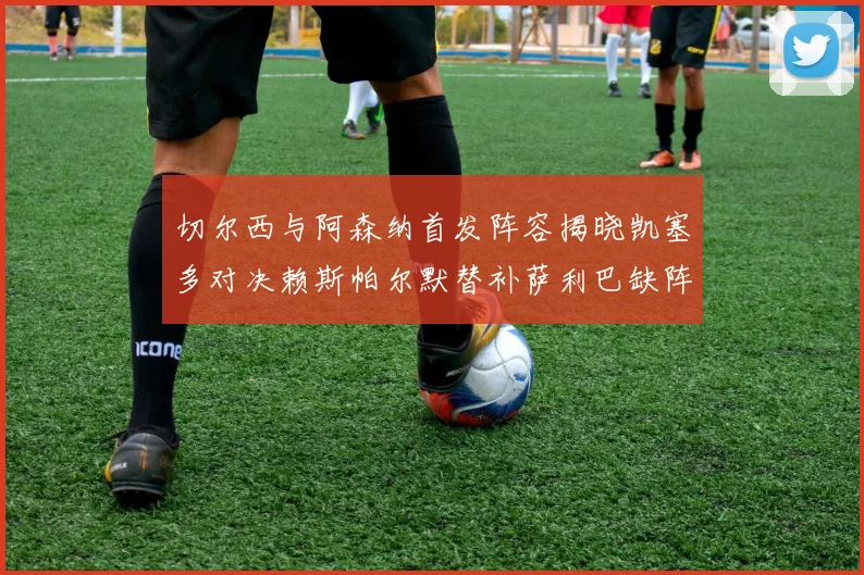 切尔西与阿森纳首发阵容揭晓凯塞多对决赖斯帕尔默替补萨利巴缺阵
